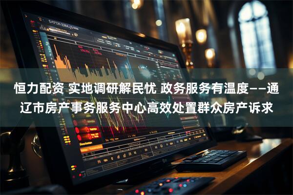 恒力配资 实地调研解民忧 政务服务有温度——通辽市房产事务服务中心高效处置群众房产诉求