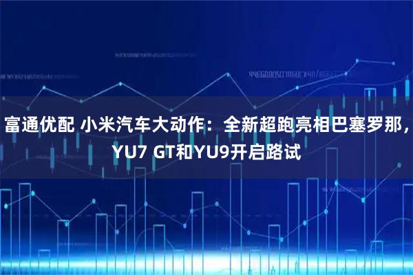 富通优配 小米汽车大动作:全新超跑亮相巴塞罗那,YU7 GT和YU9开启路试