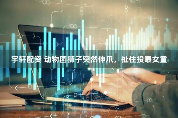 宇轩配资 动物园狮子突然伸爪,扯住投喂女童