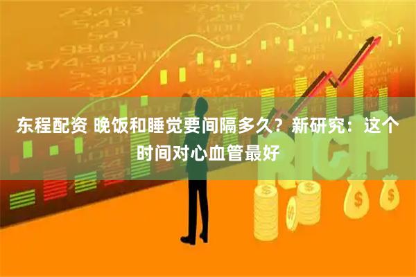东程配资 晚饭和睡觉要间隔多久？新研究：这个时间对心血管最好