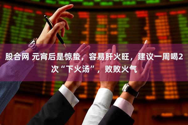股合网 元宵后是惊蛰,容易肝火旺,建议一周喝2次“下火汤”,败败火气