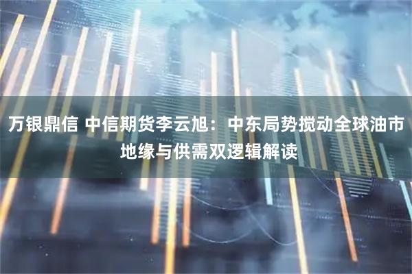 万银鼎信 中信期货李云旭：中东局势搅动全球油市 地缘与供需双逻辑解读
