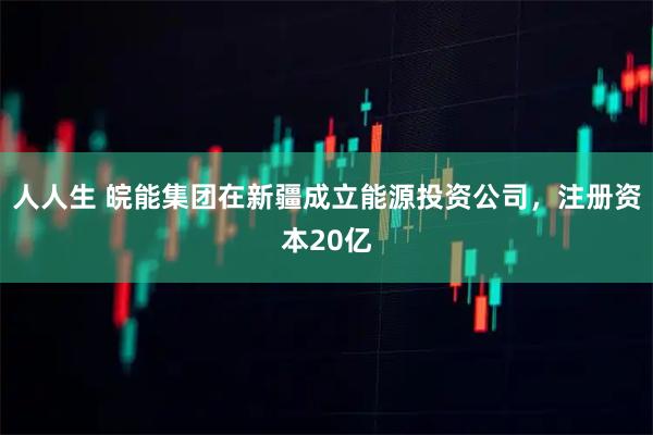 人人生 皖能集团在新疆成立能源投资公司，注册资本20亿