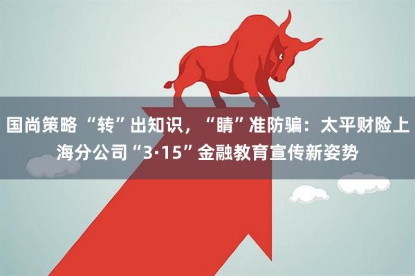 国尚策略 “转”出知识，“睛”准防骗：太平财险上海分公司“3·15”金融教育宣传新姿势