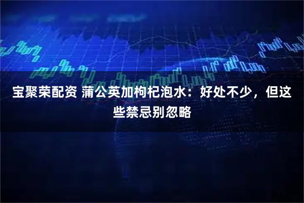 宝聚荣配资 蒲公英加枸杞泡水：好处不少，但这些禁忌别忽略