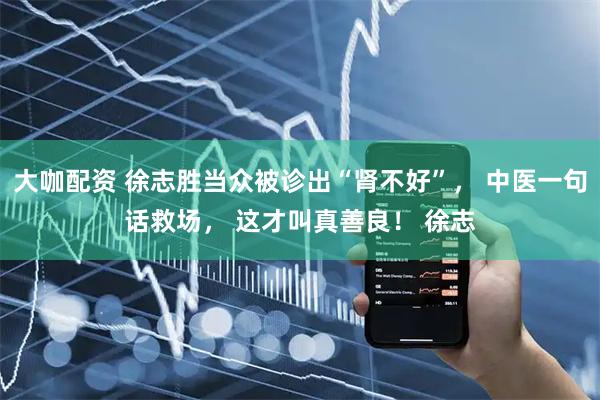 大咖配资 徐志胜当众被诊出“肾不好”， 中医一句话救场， 这才叫真善良！ 徐志