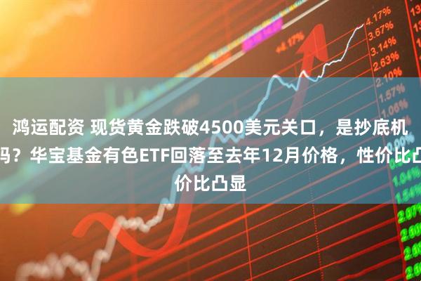 鸿运配资 现货黄金跌破4500美元关口，是抄底机会吗？华宝基金有色ETF回落至去年12月价格，性价比凸显