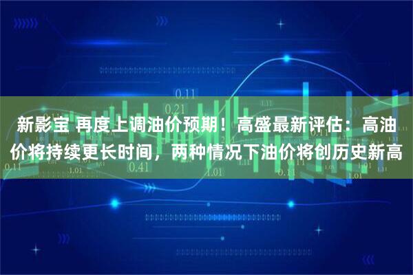 新影宝 再度上调油价预期!高盛最新评估:高油价将持续更长时间,两种情况下油价将创历史新高