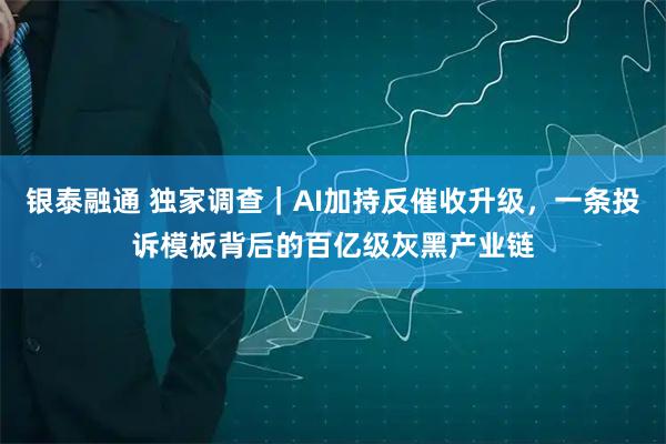 银泰融通 独家调查｜AI加持反催收升级，一条投诉模板背后的百亿级灰黑产业链