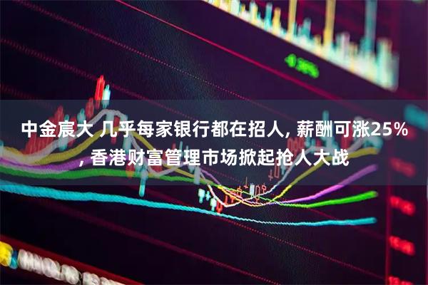 中金宸大 几乎每家银行都在招人, 薪酬可涨25%, 香港财富管理市场掀起抢人大战