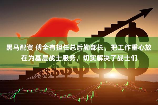 黑马配资 傅全有担任总后勤部长，把工作重心放在为基层战士服务，切实解决了战士们