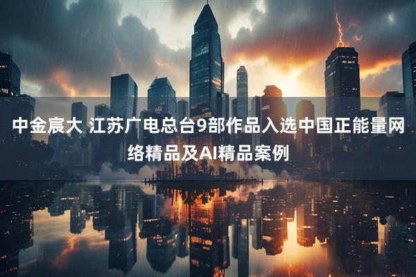 中金宸大 江苏广电总台9部作品入选中国正能量网络精品及AI精品案例