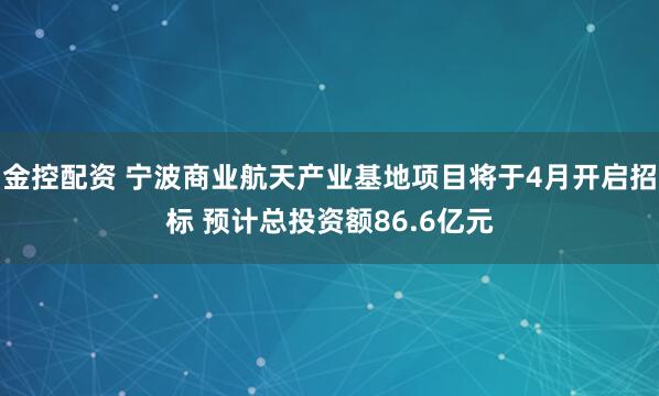 金控配资 宁波商业航天产业基地项目将于4月开启招标 预计总投资额86.6亿元