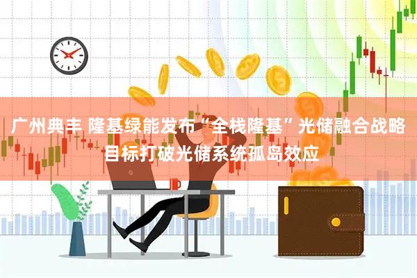 广州典丰 隆基绿能发布“全栈隆基”光储融合战略 目标打破光储系统孤岛效应