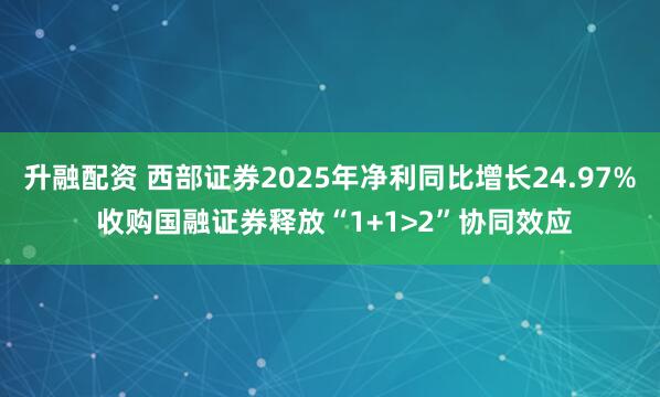 升融配资 西部证券2025年净利同比增长24.97% 收购国融证券释放“1+1>2”协同效应