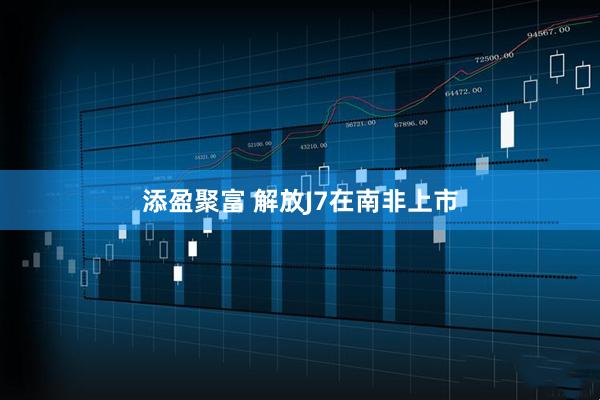 添盈聚富 解放J7在南非上市