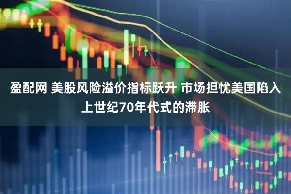 盈配网 美股风险溢价指标跃升 市场担忧美国陷入上世纪70年代式的滞胀