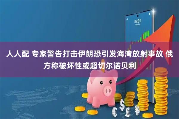 人人配 专家警告打击伊朗恐引发海湾放射事故 俄方称破坏性或超切尔诺贝利