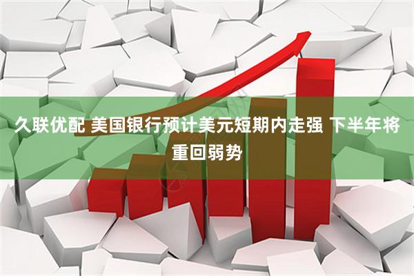 久联优配 美国银行预计美元短期内走强 下半年将重回弱势