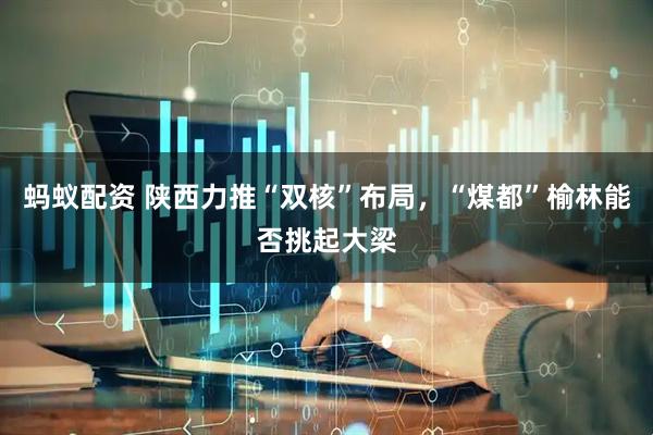 蚂蚁配资 陕西力推“双核”布局，“煤都”榆林能否挑起大梁