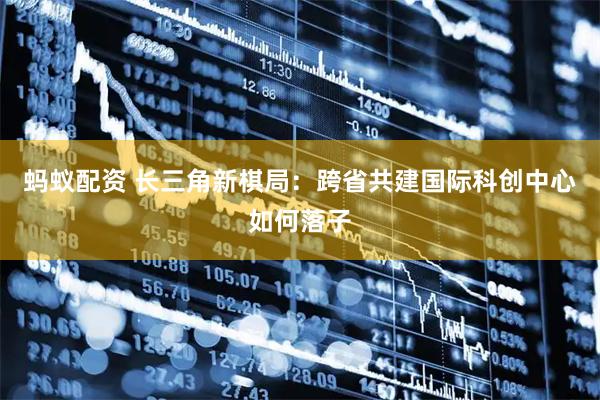蚂蚁配资 长三角新棋局：跨省共建国际科创中心如何落子