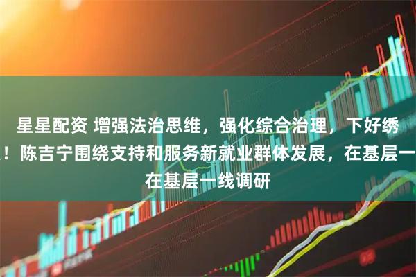 星星配资 增强法治思维，强化综合治理，下好绣花功夫！陈吉宁围绕支持和服务新就业群体发展，在基层一线调研