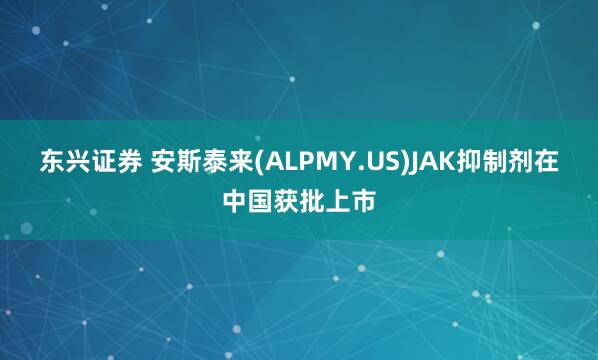 东兴证券 安斯泰来(ALPMY.US)JAK抑制剂在中国获批上市