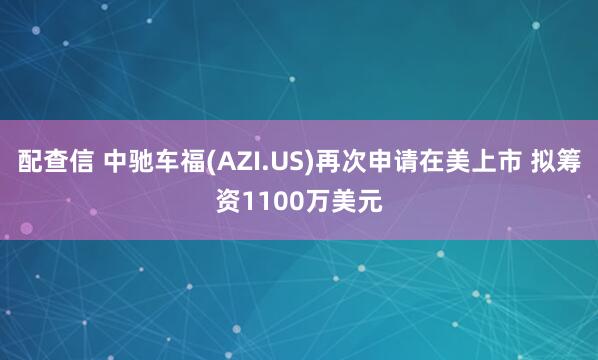 配查信 中驰车福(AZI.US)再次申请在美上市 拟筹资1100万美元