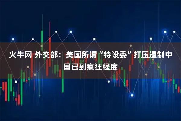火牛网 外交部:美国所谓“特设委”打压遏制中国已到疯狂程度