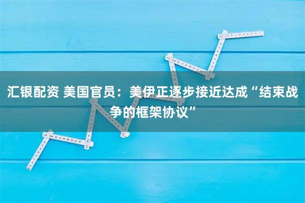 汇银配资 美国官员：美伊正逐步接近达成“结束战争的框架协议”