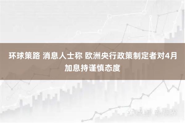 环球策路 消息人士称 欧洲央行政策制定者对4月加息持谨慎态度