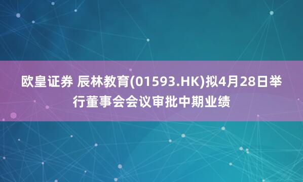 欧皇证券 辰林教育(01593.HK)拟4月28日举行董事会会议审批中期业绩