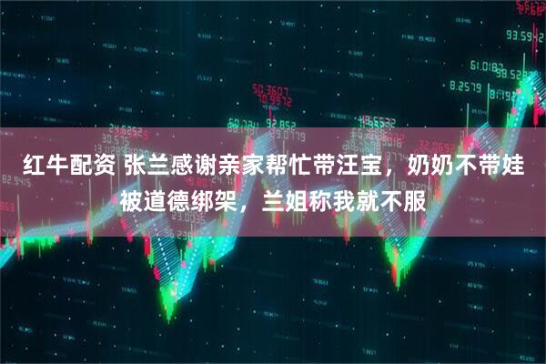 红牛配资 张兰感谢亲家帮忙带汪宝，奶奶不带娃被道德绑架，兰姐称我就不服