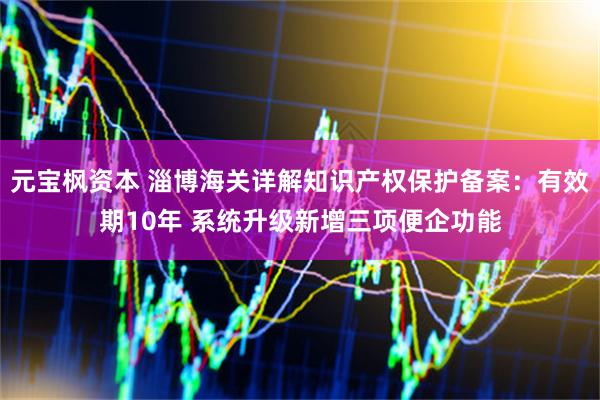 元宝枫资本 淄博海关详解知识产权保护备案：有效期10年 系统升级新增三项便企功能