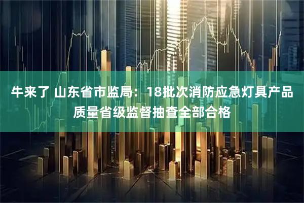 牛来了 山东省市监局：18批次消防应急灯具产品质量省级监督抽查全部合格