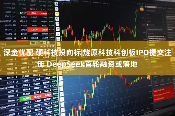 深金优配 硬科技投向标|燧原科技科创板IPO提交注册 DeepSeek首轮融资或落地