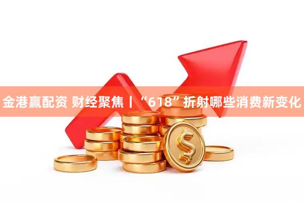 金港赢配资 财经聚焦丨“618”折射哪些消费新变化