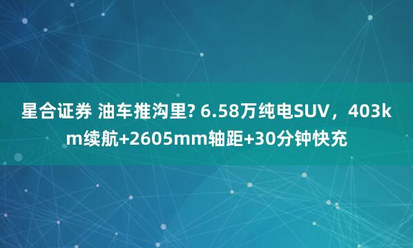 星合证券 油车推沟里? 6.58万纯电SUV，403km续航+2605mm轴距+30分钟快充
