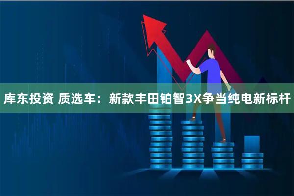 库东投资 质选车：新款丰田铂智3X争当纯电新标杆