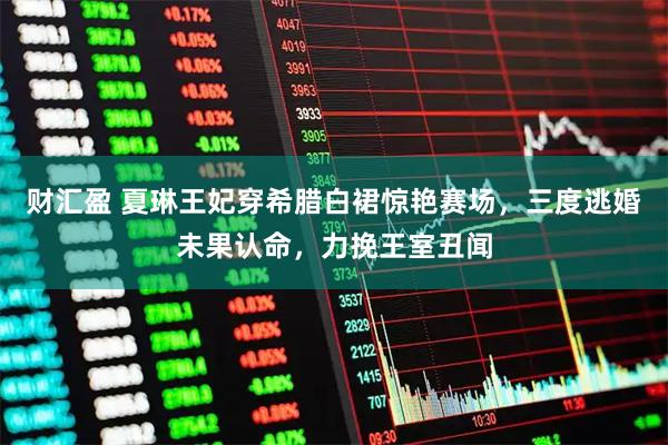 财汇盈 夏琳王妃穿希腊白裙惊艳赛场，三度逃婚未果认命，力挽王室丑闻