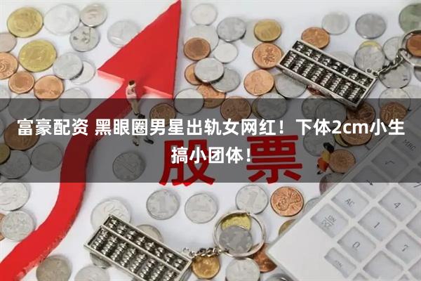 富豪配资 黑眼圈男星出轨女网红!下体2cm小生搞小团体!
