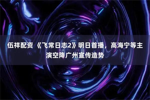 伍祥配资 《飞常日志2》明日首播，高海宁等主演空降广州宣传造势
