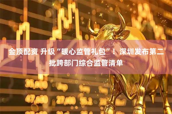 金顶配资 升级“暖心监管礼包”！深圳发布第二批跨部门综合监管清单