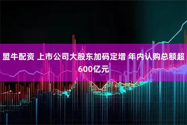 盟牛配资 上市公司大股东加码定增 年内认购总额超600亿元