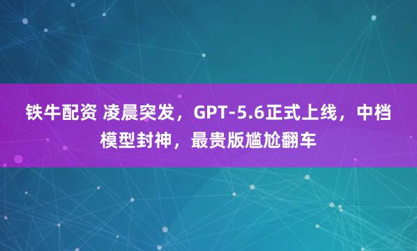 铁牛配资 凌晨突发,GPT-5.6正式上线,中档模型封神,最贵版尴尬翻车