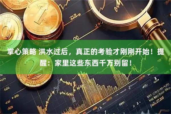 掌心策略 洪水过后，真正的考验才刚刚开始！提醒：家里这些东西千万别留！
