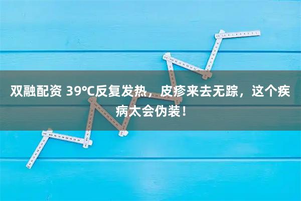 双融配资 39℃反复发热，皮疹来去无踪，这个疾病太会伪装！