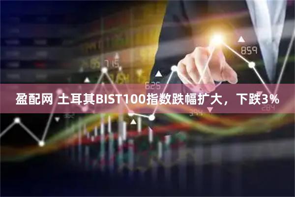 盈配网 土耳其BIST100指数跌幅扩大，下跌3%