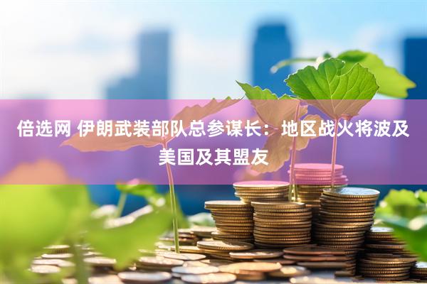 倍选网 伊朗武装部队总参谋长：地区战火将波及美国及其盟友