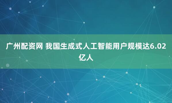 广州配资网 我国生成式人工智能用户规模达6.02亿人